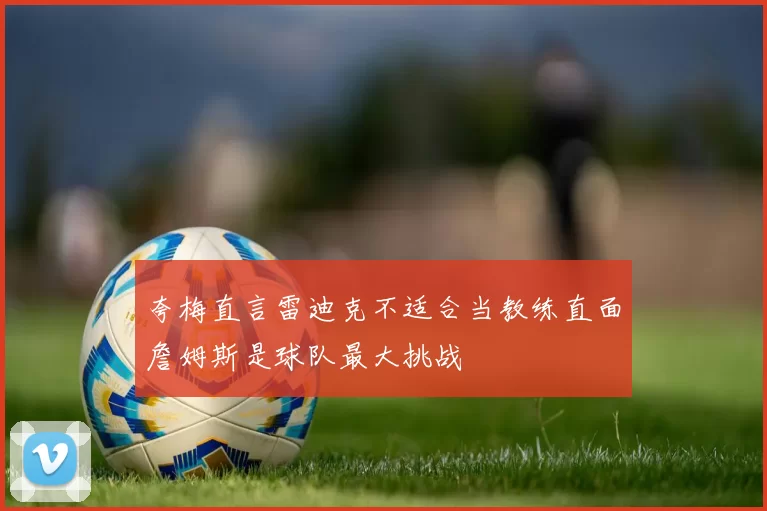 夸梅直言雷迪克不适合当教练直面詹姆斯是球队最大挑战
