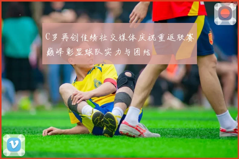 C罗再创佳绩社交媒体庆祝重返联赛巅峰彰显球队实力与团结