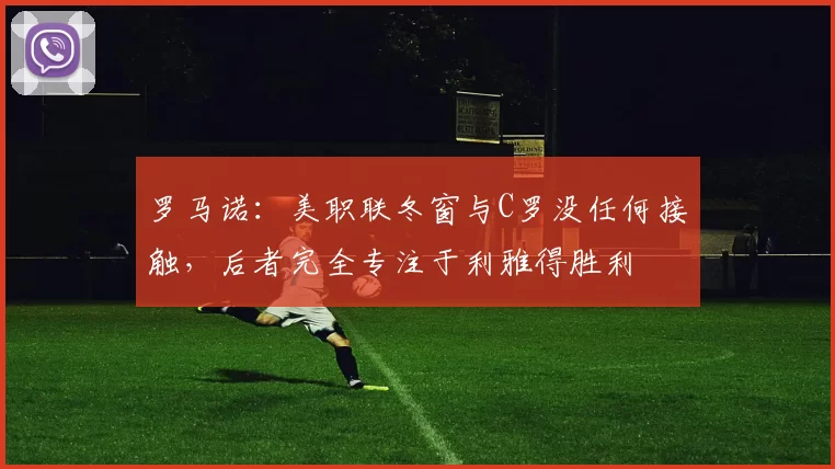 罗马诺：美职联冬窗与C罗没任何接触，后者完全专注于利雅得胜利