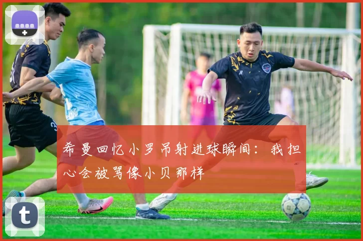 希曼回忆小罗吊射进球瞬间：我担心会被骂像小贝那样