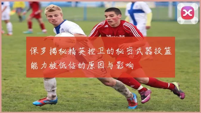 保罗揭秘精英控卫的秘密武器投篮能力被低估的原因与影响