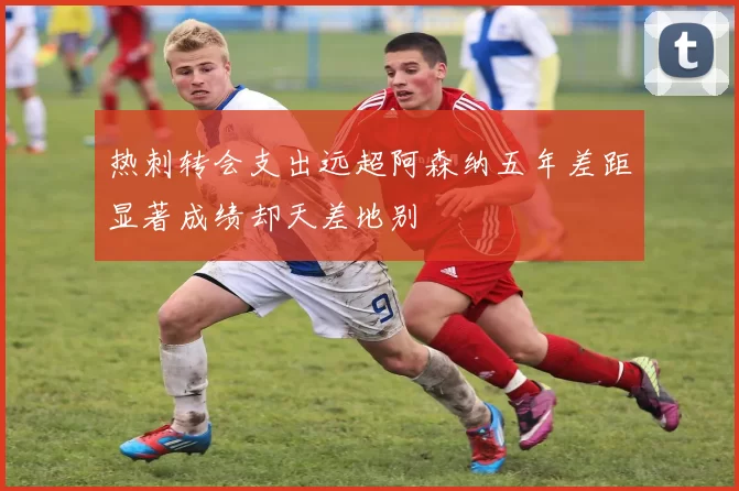 热刺转会支出远超阿森纳五年差距显著成绩却天差地别
