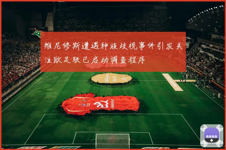 维尼修斯遭遇种族歧视事件引发关注欧足联已启动调查程序