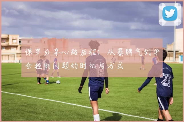保罗分享心路历程：从暴脾气到学会控制问题的时机与方式
