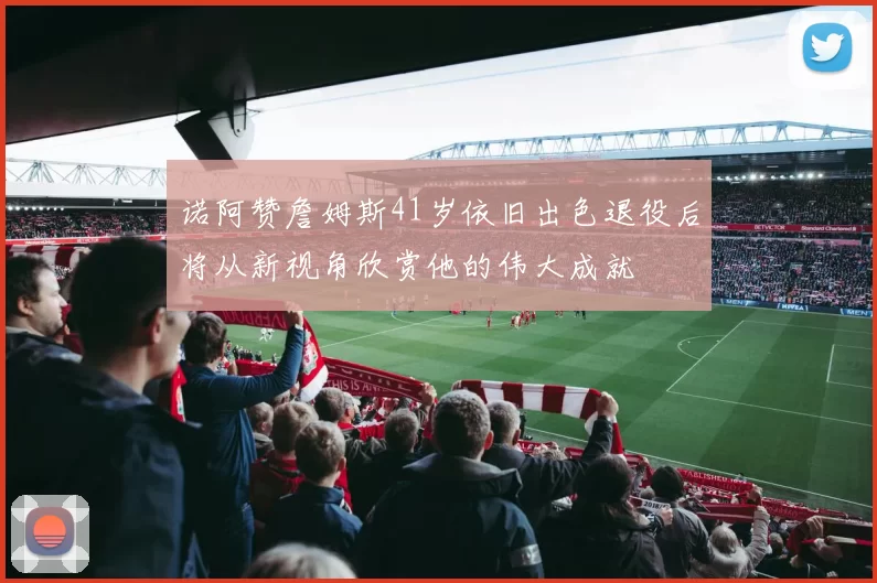 诺阿赞詹姆斯41岁依旧出色退役后将从新视角欣赏他的伟大成就