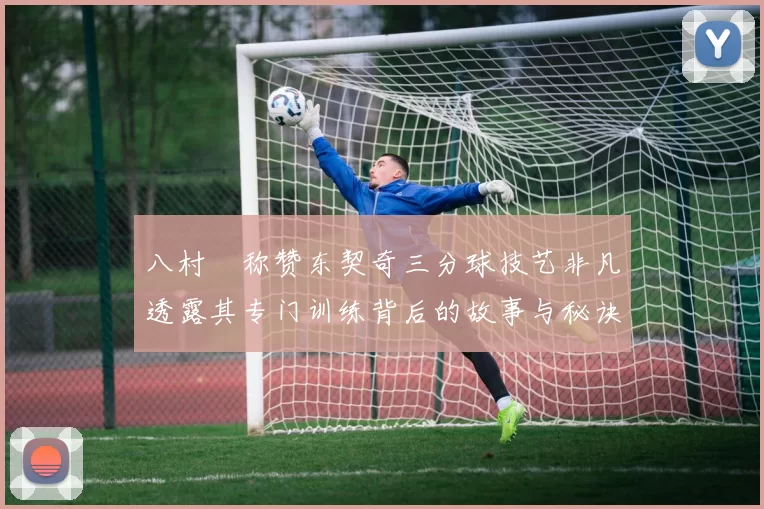 八村塁称赞东契奇三分球技艺非凡透露其专门训练背后的故事与秘诀