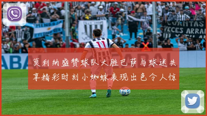 莫利纳盛赞球队大胜巴萨与球迷共享精彩时刻小蜘蛛表现出色令人惊艳