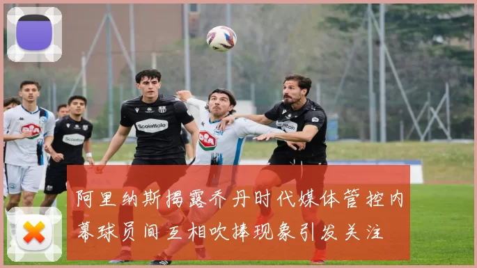 阿里纳斯揭露乔丹时代媒体管控内幕球员间互相吹捧现象引发关注
