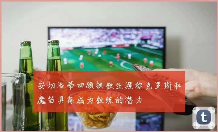 安切洛蒂回顾执教生涯称克罗斯和魔笛具备成为教练的潜力