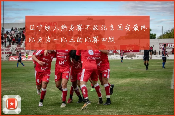 辽宁铁人热身赛不敌北京国安最终比分为一比三的比赛回顾