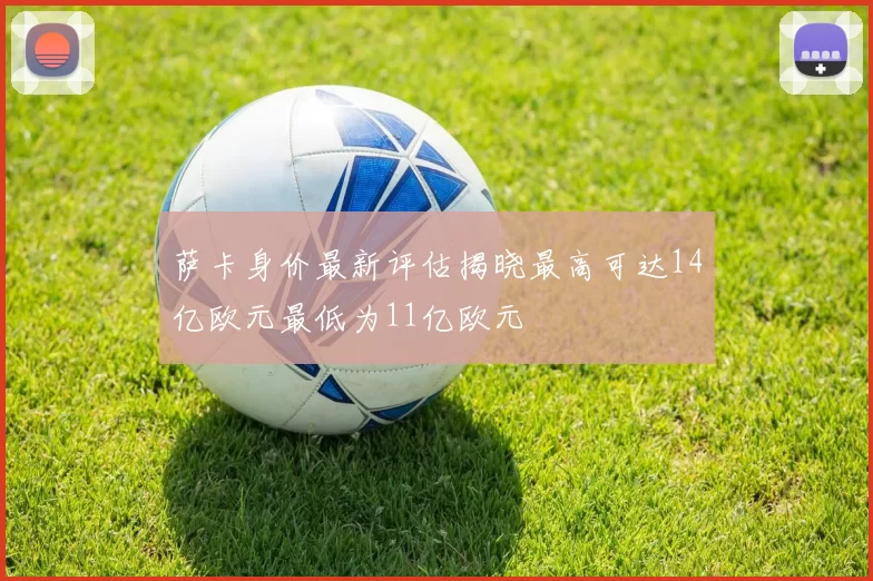 萨卡身价最新评估揭晓最高可达14亿欧元最低为11亿欧元
