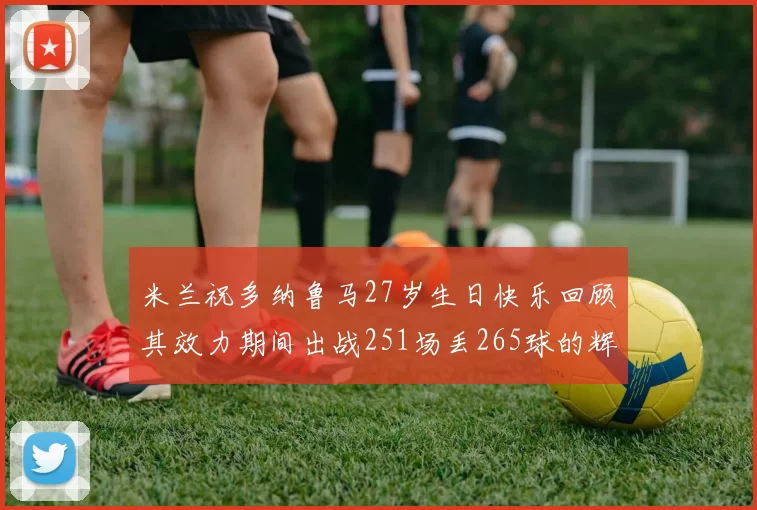 米兰祝多纳鲁马27岁生日快乐回顾其效力期间出战251场丢265球的辉煌历程