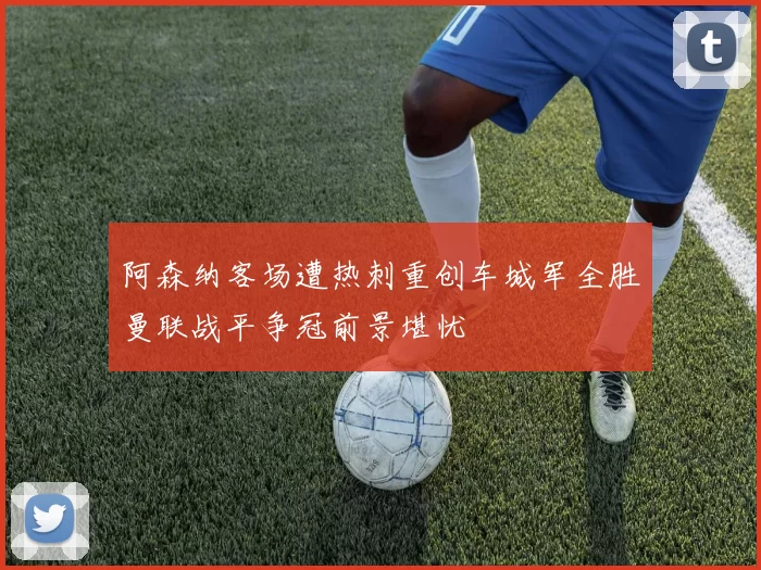 阿森纳客场遭热刺重创车城军全胜曼联战平争冠前景堪忧