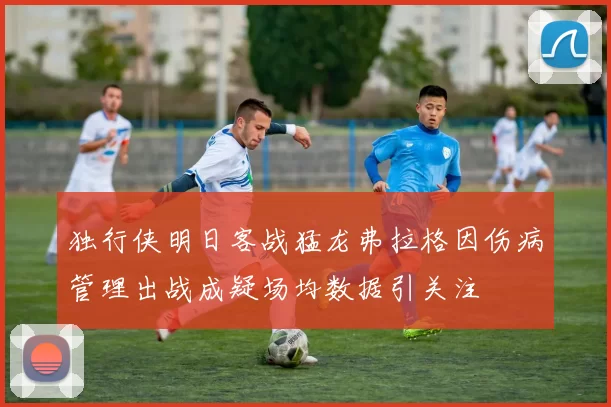 独行侠明日客战猛龙弗拉格因伤病管理出战成疑场均数据引关注