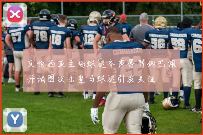 瓦伦西亚主场球迷齐声辱骂姆巴佩并试图攻击皇马球迷引发关注