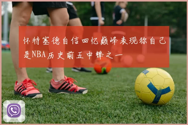 怀特塞德自信回忆巅峰表现称自己是NBA历史前五中锋之一