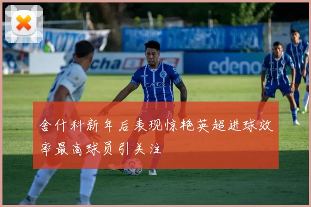 舍什科新年后表现惊艳英超进球效率最高球员引关注