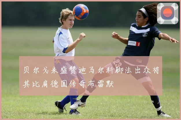 贝尔戈米盛赞迪马尔科脚法出众将其比肩德国传奇布雷默