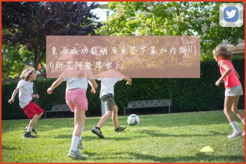 皇马成功截胡马竞签下莱加内斯U16新星阿隆席尔瓦
