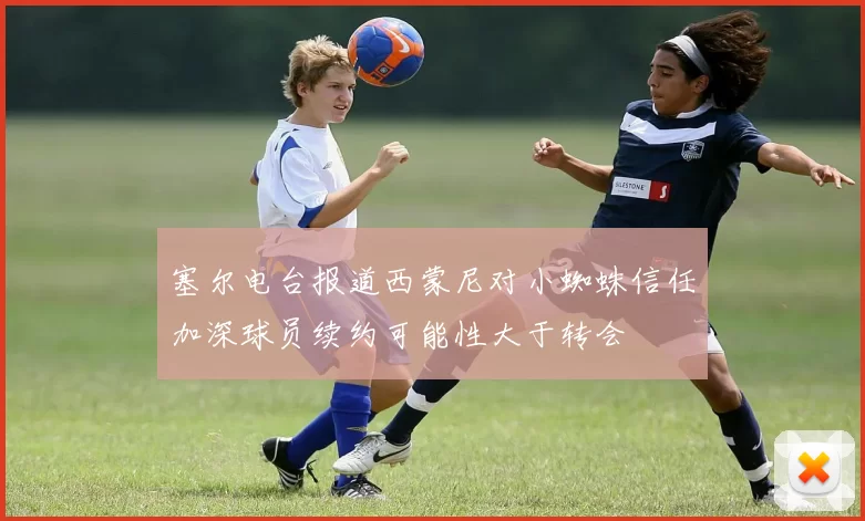 塞尔电台报道西蒙尼对小蜘蛛信任加深球员续约可能性大于转会