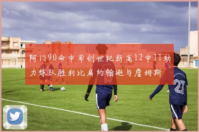 阿门90命中率创世纪新高12中11助力球队胜利比肩约翰逊与詹姆斯