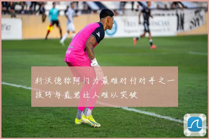科沃德称阿门为最难对付对手之一技巧与直觉让人难以突破