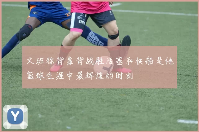 文班称背靠背战胜活塞和快船是他篮球生涯中最辉煌的时刻