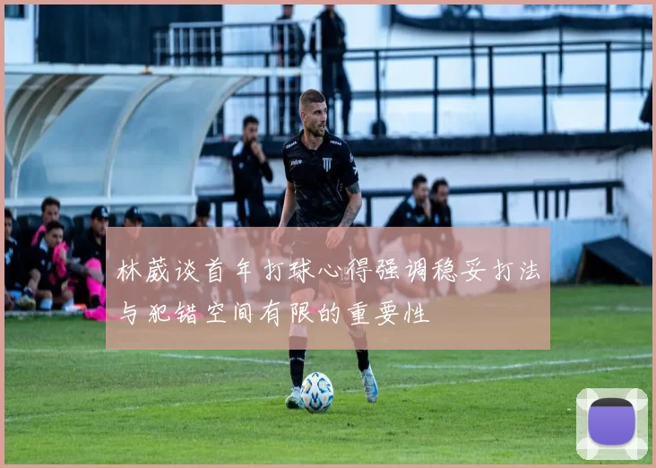 林葳谈首年打球心得强调稳妥打法与犯错空间有限的重要性