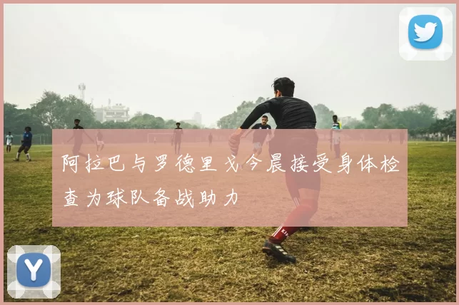 阿拉巴与罗德里戈今晨接受身体检查为球队备战助力